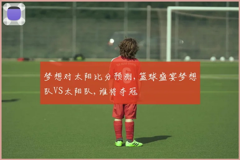 梦想对太阳比分预测,篮球盛宴梦想队VS太阳队,谁将夺冠