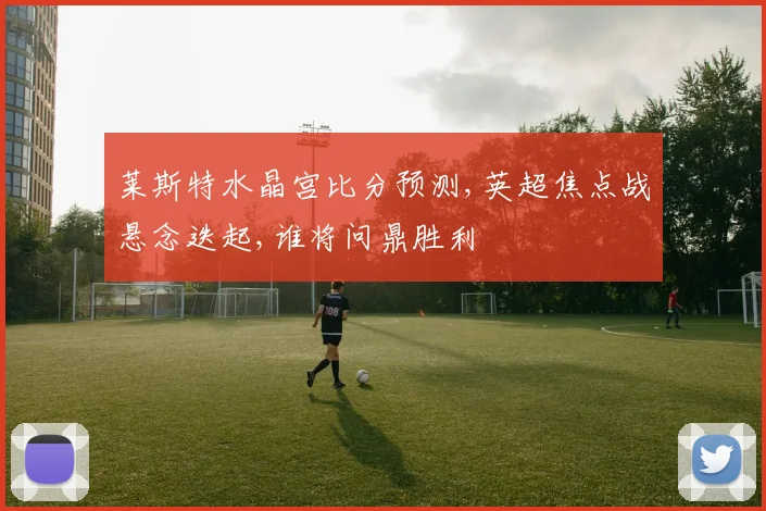莱斯特水晶宫比分预测,英超焦点战悬念迭起,谁将问鼎胜利